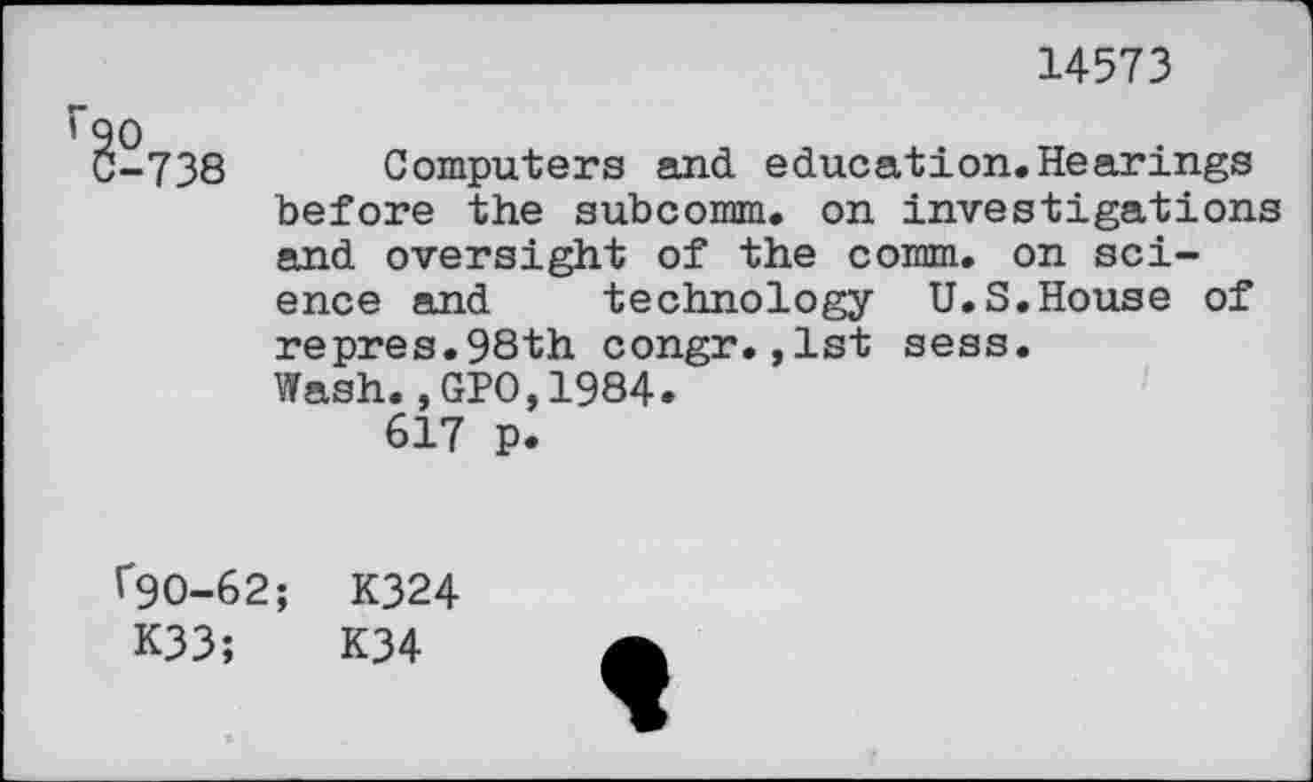 ﻿14573
-738 Computers and education.Hearings before the subcomm, on investigations and oversight of the comm, on science and technology U.S.House of repres.98th congr.,1st sess.
Wash.,GPO,1984.
617 p.
f90-62; K324
K33;	K34